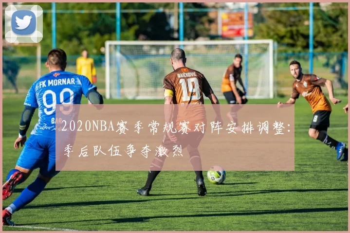 2020NBA赛季常规赛对阵安排调整:季后队伍争夺激烈