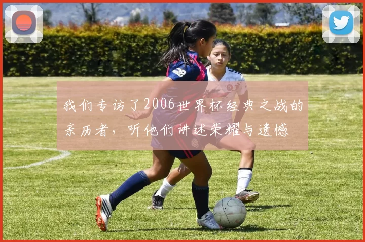 我们专访了2006世界杯经典之战的亲历者,听他们讲述荣耀与遗憾