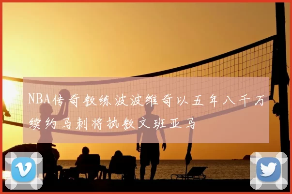 NBA传奇教练波波维奇以五年八千万续约马刺将执教文班亚马