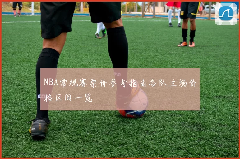 NBA常规赛票价参考指南各队主场价格区间一览