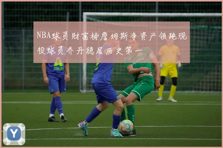 NBA球员财富榜詹姆斯净资产领跑现役球员乔丹稳居历史第一