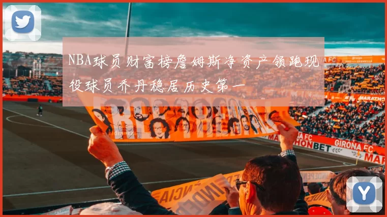 NBA球员财富榜詹姆斯净资产领跑现役球员乔丹稳居历史第一