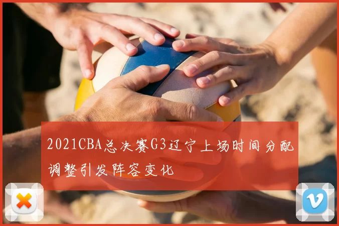 2021CBA总决赛G3辽宁上场时间分配调整引发阵容变化
