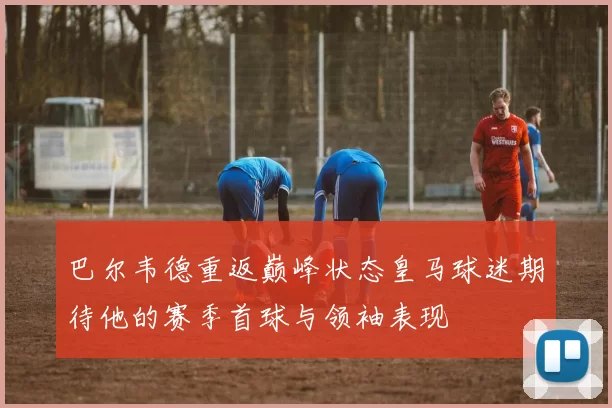 巴尔韦德重返巅峰状态皇马球迷期待他的赛季首球与领袖表现