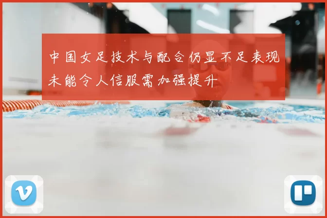 中国女足技术与配合仍显不足表现未能令人信服需加强提升