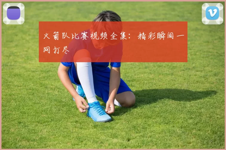 火箭队比赛视频全集：精彩瞬间一网打尽