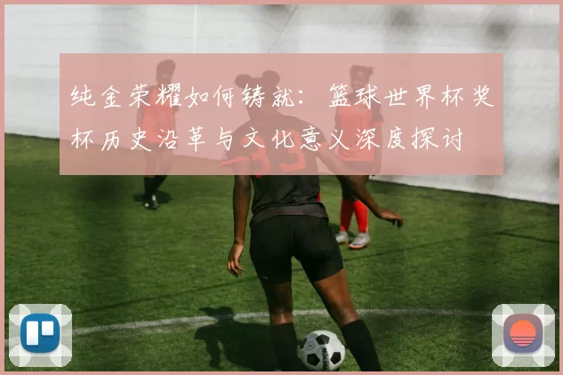 纯金荣耀如何铸就:篮球世界杯奖杯历史沿革与文化意义深度探讨