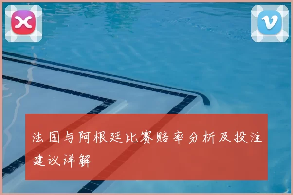 法国与阿根廷比赛赔率分析及投注建议详解