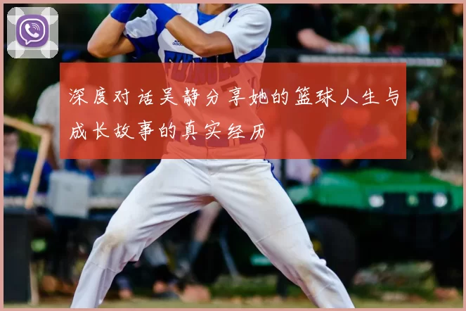 深度对话吴静分享她的篮球人生与成长故事的真实经历