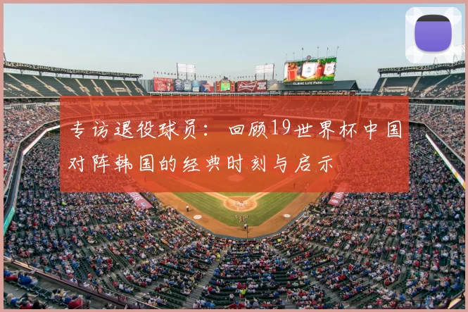 专访退役球员:回顾19世界杯中国对阵韩国的经典时刻与启示