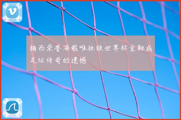 梅西荣誉满载唯独缺世界杯金靴成足坛传奇的遗憾