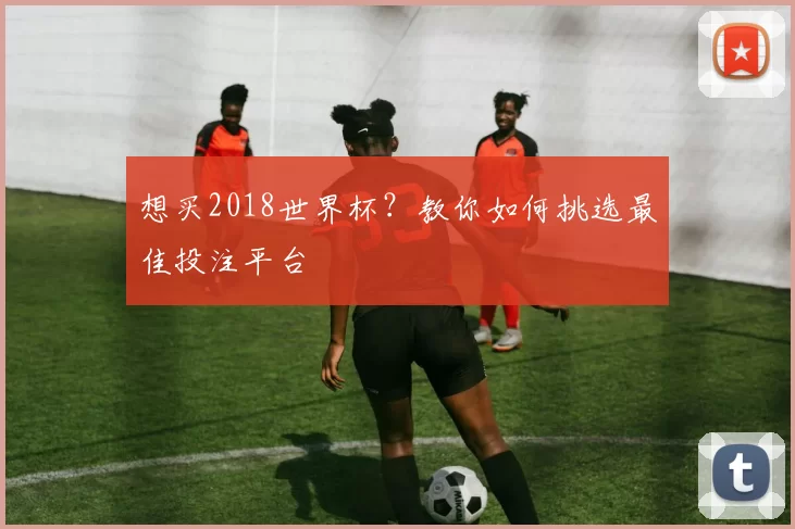 想买2018世界杯?教你如何挑选最佳投注平台