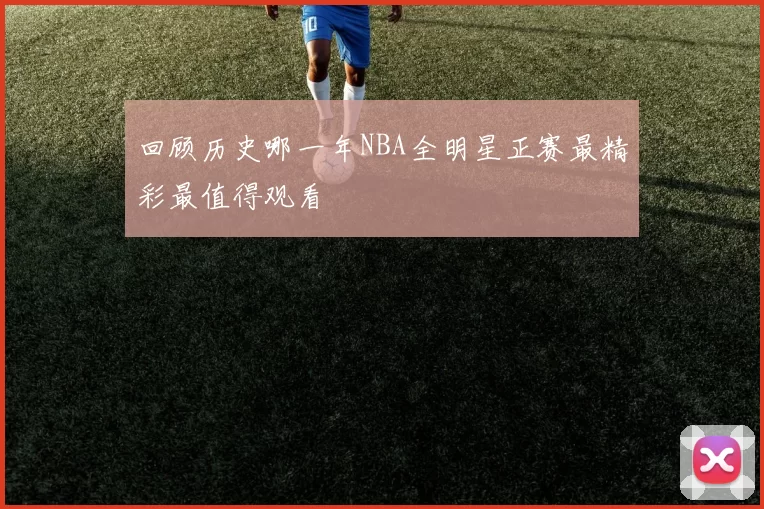 回顾历史哪一年NBA全明星正赛最精彩最值得观看