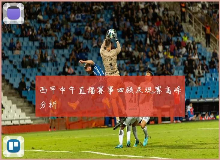 西甲中午直播赛事回顾及观赛高峰分析