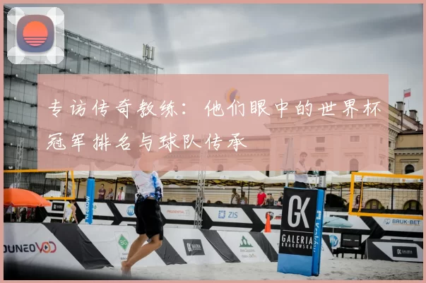 专访传奇教练:他们眼中的世界杯冠军排名与球队传承