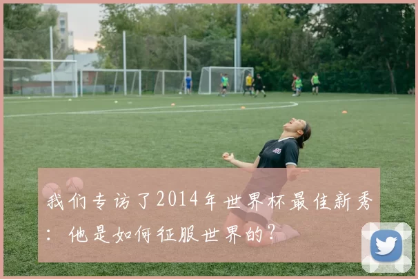 我们专访了2014年世界杯最佳新秀:他是如何征服世界的?