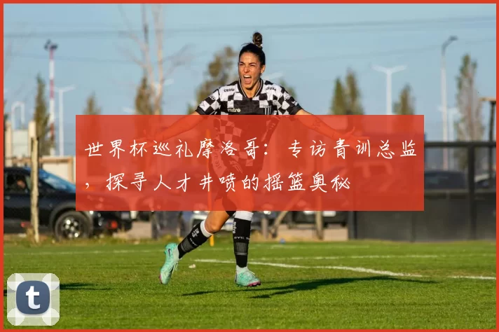 世界杯巡礼摩洛哥:专访青训总监,探寻人才井喷的摇篮奥秘