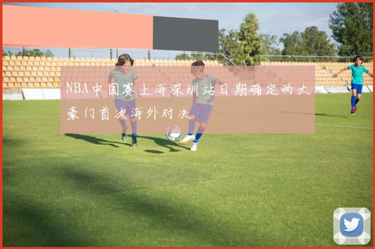 NBA中国赛上海深圳站日期确定两大豪门首次海外对决