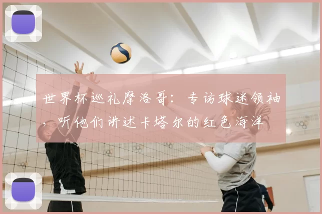 世界杯巡礼摩洛哥:专访球迷领袖,听他们讲述卡塔尔的红色海洋