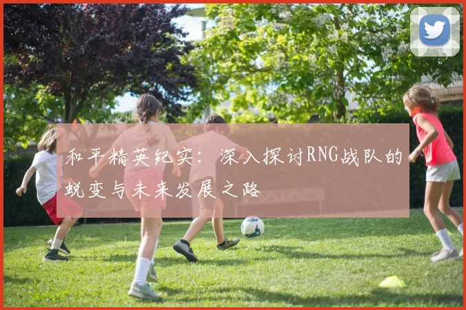 和平精英纪实:深入探讨RNG战队的蜕变与未来发展之路
