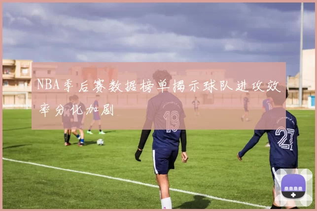 NBA季后赛数据榜单揭示球队进攻效率分化加剧