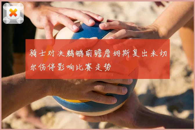 骑士对决鹈鹕前瞻詹姆斯复出米切尔伤停影响比赛走势