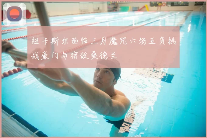 纽卡斯尔面临三月魔咒六场五负挑战豪门与宿敌桑德兰