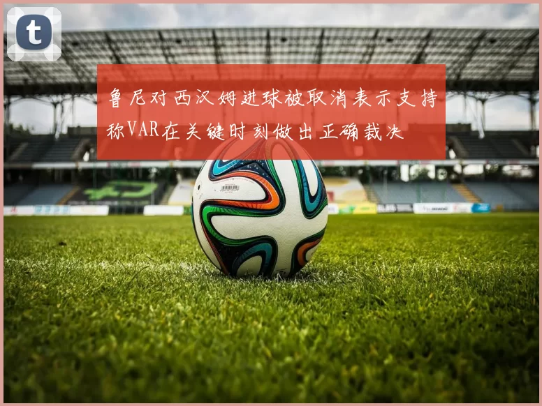 鲁尼对西汉姆进球被取消表示支持称VAR在关键时刻做出正确裁决