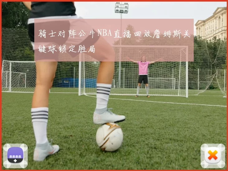 骑士对阵公牛NBA直播回放詹姆斯关键球锁定胜局