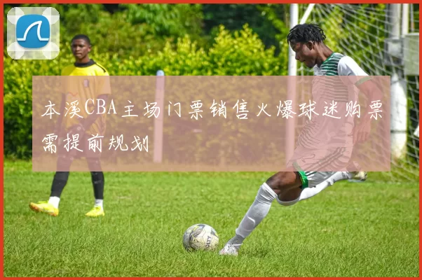 本溪CBA主场门票销售火爆球迷购票需提前规划