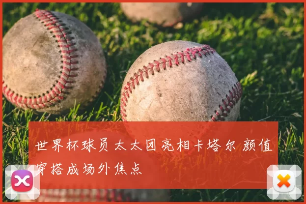世界杯球员太太团亮相卡塔尔 颜值穿搭成场外焦点