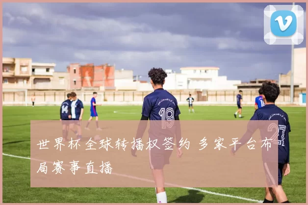 世界杯全球转播权签约 多家平台布局赛事直播