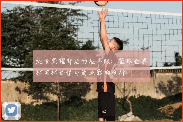 纯金荣耀背后的经济账：篮球世界杯奖杯价值与商业影响分析