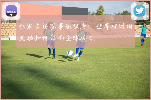 独家专访赛事组织者:世界杯时间变动如何影响全球观众