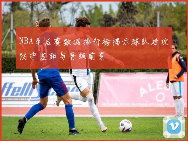 NBA季后赛数据排行榜揭示球队进攻防守差距与晋级前景