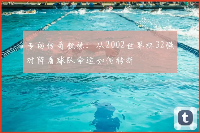 专访传奇教练:从2002世界杯32强对阵看球队命运如何转折