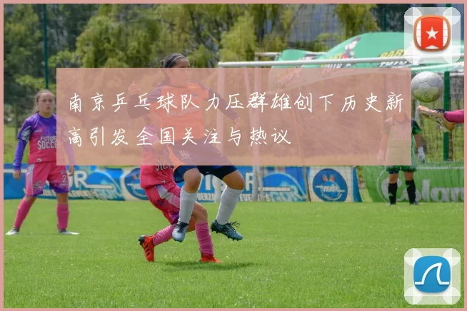 南京乒乓球队力压群雄创下历史新高引发全国关注与热议