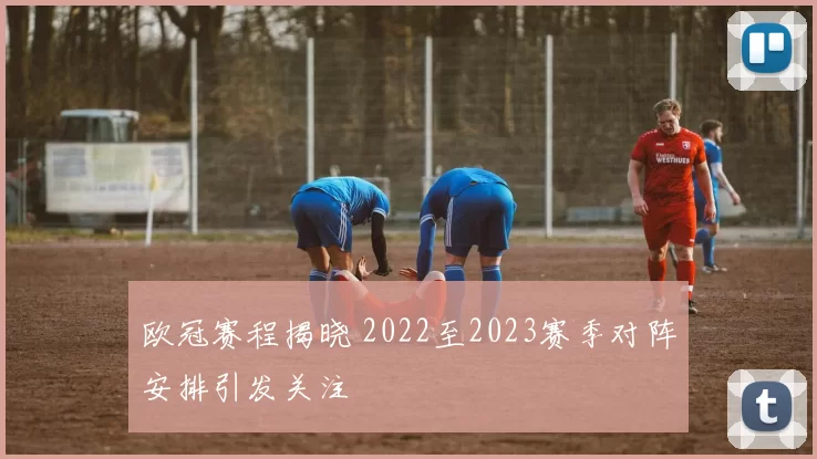 欧冠赛程揭晓 2022至2023赛季对阵安排引发关注