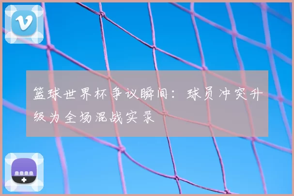 篮球世界杯争议瞬间：球员冲突升级为全场混战实录