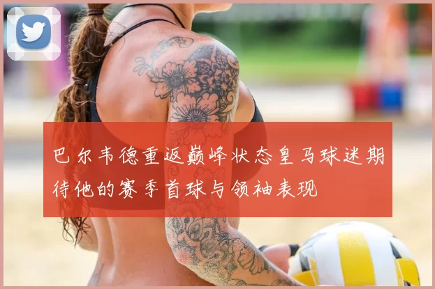 巴尔韦德重返巅峰状态皇马球迷期待他的赛季首球与领袖表现