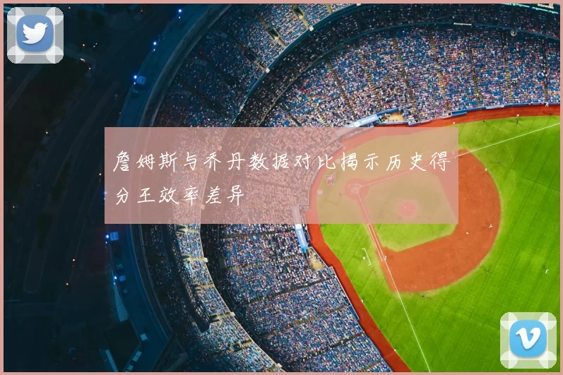 詹姆斯与乔丹数据对比揭示历史得分王效率差异