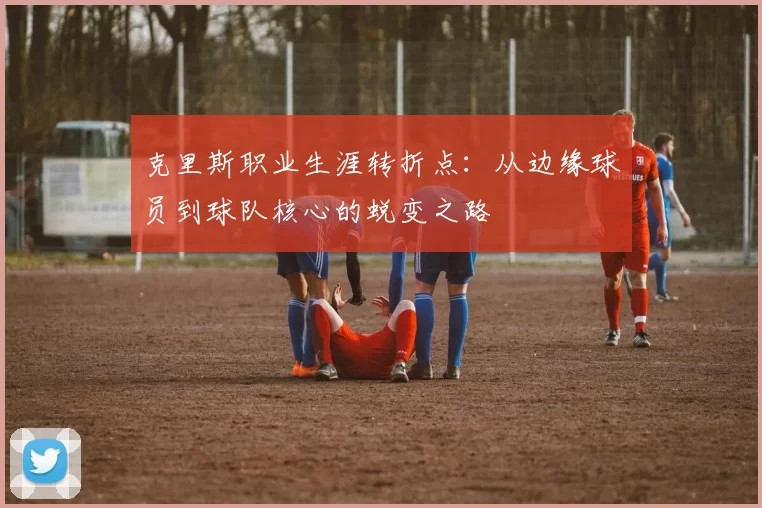 克里斯职业生涯转折点:从边缘球员到球队核心的蜕变之路