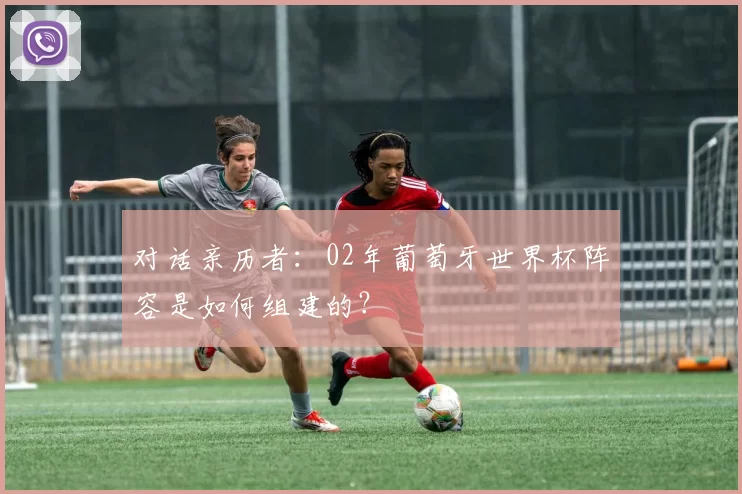 对话亲历者:02年葡萄牙世界杯阵容是如何组建的?