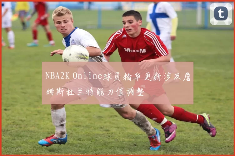 NBA2K Online球员精华更新涉及詹姆斯杜兰特能力值调整