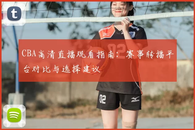 CBA高清直播观看指南:赛事转播平台对比与选择建议
