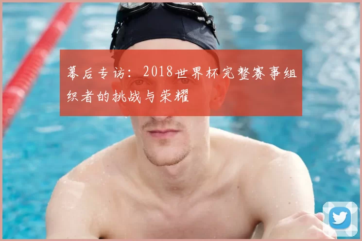 幕后专访:2018世界杯完整赛事组织者的挑战与荣耀