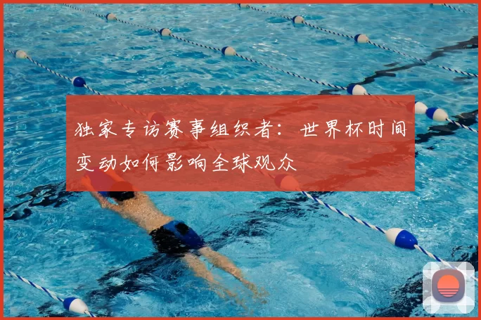 独家专访赛事组织者:世界杯时间变动如何影响全球观众