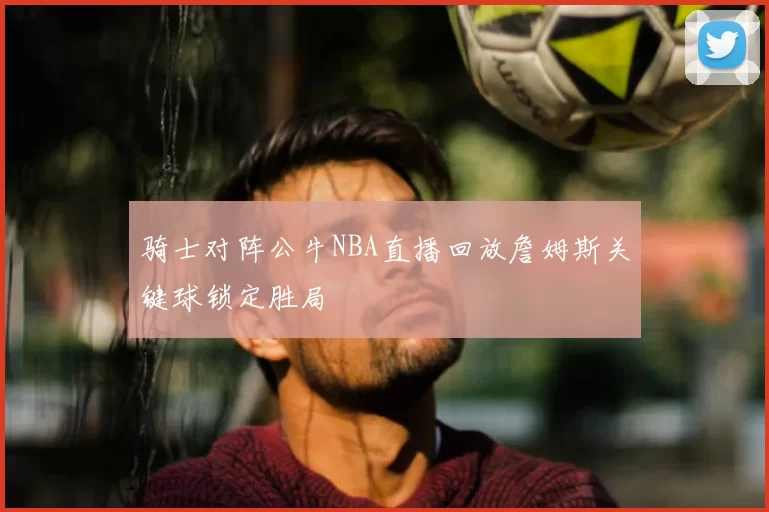 骑士对阵公牛NBA直播回放詹姆斯关键球锁定胜局