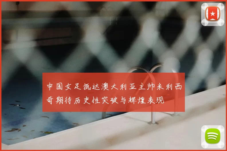 中国女足抵达澳大利亚主帅米利西奇期待历史性突破与辉煌表现