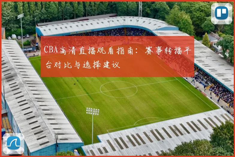 CBA高清直播观看指南:赛事转播平台对比与选择建议
